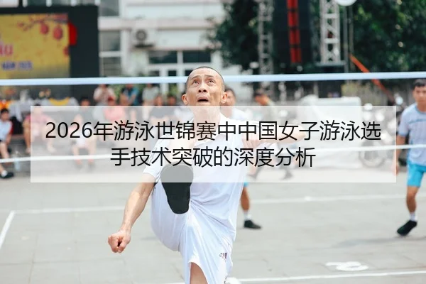 2026年游泳世锦赛中中国女子游泳选手技术突破的深度分析