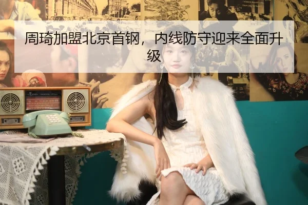 周琦加盟北京首钢，内线防守迎来全面升级