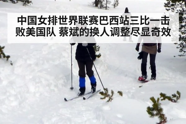 中国女排世界联赛巴西站三比一击败美国队 蔡斌的换人调整尽显奇效
